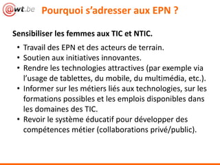 Pourquoi s’adresser aux EPN ?

Sensibiliser les femmes aux TIC et NTIC.
 • Travail des EPN et des acteurs de terrain.
 • Soutien aux initiatives innovantes.
 • Rendre les technologies attractives (par exemple via
   l’usage de tablettes, du mobile, du multimédia, etc.).
 • Informer sur les métiers liés aux technologies, sur les
   formations possibles et les emplois disponibles dans
   les domaines des TIC.
 • Revoir le système éducatif pour développer des
   compétences métier (collaborations privé/public).
 