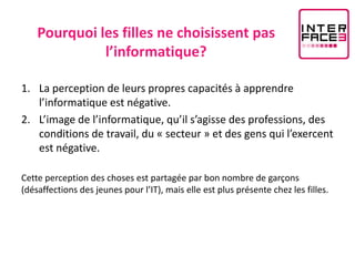 Pourquoi les filles ne choisissent pas
              l’informatique?

1. La perception de leurs propres capacités à apprendre
   l’informatique est négative.
2. L’image de l’informatique, qu’il s’agisse des professions, des
   conditions de travail, du « secteur » et des gens qui l’exercent
   est négative.

Cette perception des choses est partagée par bon nombre de garçons
(désaffections des jeunes pour l’IT), mais elle est plus présente chez les filles.
 