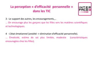 La perception « d’efficacité personnelle »
                   dans les TIC

3 - Le support des autres, les encouragements,…
… On encourage plus les garçons que les filles vers les matières scientifiques
et technologiques.

4 - L’état émotionnel (anxiété -> diminution d’efficacité personnelle).
… Émotivité, estime de soi plus limitée, modestie (caractéristiques
encouragées chez les filles).
 