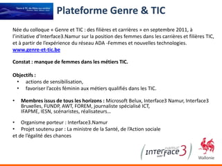 Plateforme Genre & TIC
Née du colloque « Genre et TIC : des filières et carrières » en septembre 2011, à
l’initiative d’Interface3.Namur sur la position des femmes dans les carrières et filières TIC,
et à partir de l’expérience du réseau ADA -Femmes et nouvelles technologies.
www.genre-et-tic.be

Constat : manque de femmes dans les métiers TIC.

Objectifs :
 • actions de sensibilisation,
 • favoriser l’accès féminin aux métiers qualifiés dans les TIC.

•   Membres issus de tous les horizons : Microsoft Belux, Interface3 Namur, Interface3
    Bruxelles, FUNDP, AWT, FOREM, journaliste spécialisé ICT,
    IFAPME, IESN, scénaristes, réalisateurs…

• Organisme porteur : Interface3.Namur
• Projet soutenu par : La ministre de la Santé, de l’Action sociale
et de l’égalité des chances
 