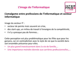 L’image de l’informatique

L’amalgame entre professions de l’informatique et secteur
informatique

Image du secteur IT :
• secteur de pointe mais souvent en crise,
• des start-ups, un milieu de travail à l’enseigne de la compétitivité,
• il n’y a presque pas de femmes…

Cette perception est plus problématique pour les filles que pour les
garçons, car en contradiction avec le style de vie que la société dans
son ensemble préconise pour elles.
• Un plus grand investissement dans la vie de famille,…
• Une importance moindre donnée aux carrières professionnelles,...
 
