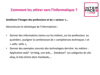 Comment les attirer vers l’informatique ?

Améliorer l’images des professions et du « secteur »…

Déconstruire le stéréotype de l’informaticien :


• Donner des informations claires sur les métiers, sur les professions au
   quotidien, souligner la combinaison de « compétences techniques » et
   « softs- skills »,
• Donner des exemples concrets des technologies derrière les métiers :
   Application web? Un blog, une wiki,… Database? Les catégories du site
   ebay, la liste d’amis dans Facebook,…
 