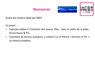 Ressources

Guide des métiers édité par l’AWT.

En projet …
• Capsules-vidéos à l’intention des jeunes filles, dans le cadre de la plate-
   forme Genre & TIC.
• Inventaire de bonnes pratiques, y compris sur le thème « femmes et TIC »
   au niveau européen.
 
