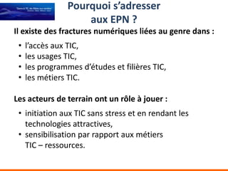 Pourquoi s’adresser
                     aux EPN ?
Il existe des fractures numériques liées au genre dans :
 •   l’accès aux TIC,
 •   les usages TIC,
 •   les programmes d’études et filières TIC,
 •   les métiers TIC.

Les acteurs de terrain ont un rôle à jouer :
 • initiation aux TIC sans stress et en rendant les
   technologies attractives,
 • sensibilisation par rapport aux métiers
   TIC – ressources.
 