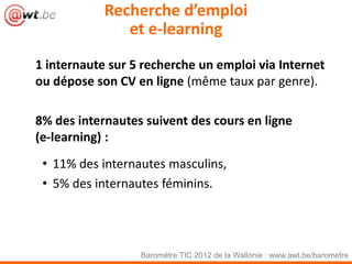 Recherche d’emploi
               et e-learning
1 internaute sur 5 recherche un emploi via Internet
ou dépose son CV en ligne (même taux par genre).

8% des internautes suivent des cours en ligne
(e-learning) :
 • 11% des internautes masculins,
 • 5% des internautes féminins.




                  Baromètre TIC 2012 de la Wallonie : www.awt.be/barometre
 