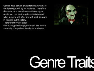Genres have certain characteristics which are
easily recognized by an audience. Therefore
these are reproduced over and over again.
Audiences the start to gain expectations of
what a movie will offer and will seek pleasure
in figuring out the story.
Therefore they use stock
characters/plots/props/situations ect. which
are easily comprehendible by an audience.




                          Genre Traits
 