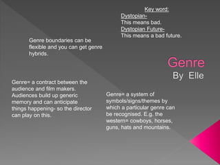 Genre boundaries can be
flexible and you can get genre
hybrids.
Genre= a system of
symbols/signs/themes by
which a particular genre can
be recognised. E.g. the
western= cowboys, horses,
guns, hats and mountains.
Genre= a contract between the
audience and film makers.
Audiences build up generic
memory and can anticipate
things happening- so the director
can play on this.
Key word:
Dystopian-
This means bad.
Dystopian Future-
This means a bad future.
 