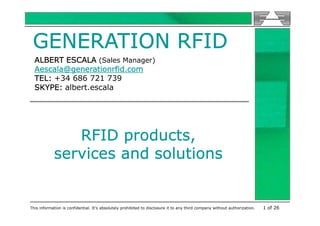 GENERATION RFID
  ALBERT ESCALA (Sales Manager)
  Aescala@generationrfid.com
  TEL: +34 686 721 739
  SKYPE: albert.escala




               RFID products,
            services and solutions


This information is confidential. It’s absolutely prohibited to disclosure it to any third company without authorization.   1 of 26
 