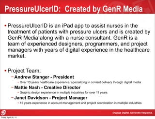 PressureUlcerID: Created by GenR Media
•PressureUlcerID is an iPad app to assist nurses in the
treatment of patients with pressure ulcers and is created by
GenR Media along with a nurse consultant. GenR is a
team of experienced designers, programmers, and project
managers with years of digital experience in the healthcare
market.
•Project Team:
−Andrew Stanger - President
• Over 13 years healthcare experience, specializing in content delivery through digital media
−Mattie Nash - Creative Director
• Graphic design experience in multiple industries for over 11 years
−Janet Davidson - Project Manager
• 15 years experience in account management and project coordination in multiple industries
Friday, April 26, 13
 