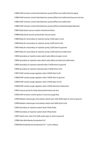 17883 EVAP emission control leak detection pump (LDP)circuit:malfunction/no signal
17884 EVAP emission control leak detection pump (LDP)circuit:malfunction/vacuum too low
17885 EVAP emission control leak detection pump (LDP)circuit:malfunction
17886 EVAP emission control leak detection pump (LDP)circuit:blocked piped detected
17887 Brake boost vacuum system:mechanical failure
17888 Brake boost vacuum pump:brake vacuum pump
17889 Relay for sencondary air injection pump 2-j545:open circuit
17890 Relay for sencondary air injection pump 2-j545:short to B+
17891 Relay for sencondary air injection pump 2-j545:short to ground
17892 Relay for sencondary air injection pump 2-j545:electrical malfunction
17893 Secondary air injection valve switch valve (B)circuit:open circuit
17894 Secondary air injection valve switch valve (B)circuit:electrical malfunction
17895 Secondary air injection solenoid valve 2-N320:short to ground
17896 Secondary air injection solenoid valve 2-N320:short to B+
17897 EVAP canister purge regulator valve 2-N333:short to B+
17898 EVAP canister purge regulator valve 2-N333:short to ground
17899 EVAP canister purge regulator valve 2-N333:open circuit
17900 EVAP canister purge regulator valve 2-N333:electrical malfunction
17901 Vacuum pump for brake boost:performance too low
17902 EVAP emission control system 2:incorrect purge flow
17903 Radiator exhaust gas recirculation switch-over valve-N345:open or short to ground
17904 Radiator exhaust gas recirculation switch-over N345:short to B+
17905 Secondary air injection system bank 3:flow faulty
17906 Secondary air injection system bank 4:flow faulty
17907 Switch-over valve 2 for EGR cooler:open or short to ground
17908 Falha Rele Bomba Combustivel J17
17909 Relé da Bomba de Combustível J17 – Curto a Massa
 