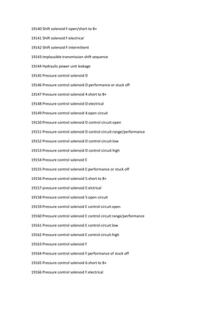 19140 Shift solenoid F:open/short to B+
19141 Shift solenoid F:electrical
19142 Shift solenoid F:intermittent
19143 Implausible transmission shift sequence
19144 Hydraulic power unit leakage
19145 Pressure control solenoid D
19146 Pressure control solenoid D:performance or stuck off
19147 Pressure control solenoid 4:short to B+
19148 Pressure control solenoid D:electrical
19149 Pressure control solenoid 4:open circuit
19150 Pressure control solenoid D control circuit:open
19151 Pressure control solenoid D control circuit:range/performance
19152 Pressure control solenoid D control circuit:low
19153 Pressure control solenoid D control circuit:high
19154 Pressure control solenoid E
19155 Pressure control solenoid E:performance or stuck off
19156 Pressure control solenoid 5:short to B+
19157 pressure control solenoid E:elctrical
19158 Pressure control solenoid 5:open circuit
19159 Pressure control solenoid E control circuit:open
19160 Pressure control solenoid E control circuit:range/performance
19161 Pressure control solenoid E control circuit:low
19162 Pressure control solenoid E control circuit:high
19163 Pressure control solenoid F
19164 Pressure control solenoid F:performance of stuck off
19165 Pressure control solenoid 6:short to B+
19166 Pressure control solenoid F:electrical
 