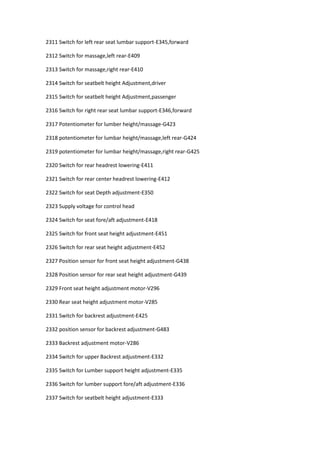 2311 Switch for left rear seat lumbar support-E345,forward
2312 Switch for massage,left rear-E409
2313 Switch for massage,right rear-E410
2314 Switch for seatbelt height Adjustment,driver
2315 Switch for seatbelt height Adjustment,passenger
2316 Switch for right rear seat lumbar support-E346,forward
2317 Potentiometer for lumber height/massage-G423
2318 potentiometer for lumbar height/massage,left rear-G424
2319 potentiometer for lumbar height/massage,right rear-G425
2320 Switch for rear headrest lowering-E411
2321 Switch for rear center headrest lowering-E412
2322 Switch for seat Depth adjustment-E350
2323 Supply voltage for control head
2324 Switch for seat fore/aft adjustment-E418
2325 Switch for front seat height adjustment-E451
2326 Switch for rear seat height adjustment-E452
2327 Position sensor for front seat height adjustment-G438
2328 Position sensor for rear seat height adjustment-G439
2329 Front seat height adjustment motor-V296
2330 Rear seat height adjustment motor-V285
2331 Switch for backrest adjustment-E425
2332 position sensor for backrest adjustment-G483
2333 Backrest adjustment motor-V286
2334 Switch for upper Backrest adjustment-E332
2335 Switch for Lumber support height adjustment-E335
2336 Switch for lumber support fore/aft adjustment-E336
2337 Switch for seatbelt height adjustment-E333
 
