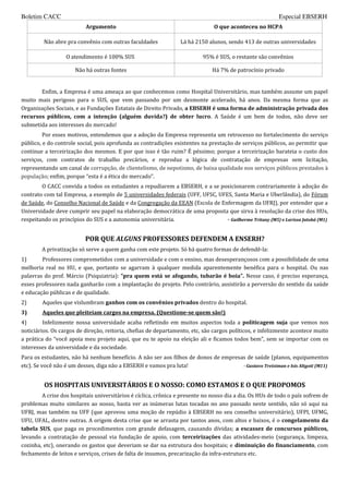 Boletim CACC                                                                                             Especial EBSERH
                          Argumento                                            O que aconteceu no HCPA

         Não abre pra convênio com outras faculdades             Lá há 2150 alunos, sendo 413 de outras universidades

                  O atendimento é 100% SUS                                95% é SUS, o restante são convênios

                      Não há outras fontes                                    Há 7% de patrocínio privado


       Enfim, a Empresa é uma ameaça ao que conhecemos como Hospital Universitário, mas também assume um papel
muito mais perigoso para o SUS, que vem passando por um desmonte acelerado, há anos. Da mesma forma que as
Organizações Sociais, e as Fundações Estatais de Direito Privado, a EBSERH é uma forma de administração privada dos
recursos públicos, com a intenção (alguém duvida?) de obter lucro. A Saúde é um bem de todos, não deve ser
submetida aos interesses do mercado!
         Por esses motivos, entendemos que a adoção da Empresa representa um retrocesso no fortalecimento do serviço
público, e do controle social, pois aprofunda as contradições existentes na prestação de serviços públicos, ao permitir que
continue a terceirização dos mesmos. E por que isso é tão ruim? É péssimo; porque a terceirização barateia o custo dos
serviços, com contratos de trabalho precários, e reproduz a lógica de contratação de empresas sem licitação,
representando um canal de corrupção, de clientelismo, de nepotismo, de baixa qualidade nos serviços públicos prestados à
população; enfim, porque “esta é a ética do mercado”.
        O CACC convida a todos os estudantes a repudiarem a EBSERH, e a se posicionarem contrariamente à adoção do
contrato com tal Empresa, a exemplo de 5 universidades federais (UFF, UFSC, UFES, Santa Maria e Uberlândia), do Fórum
de Saúde, do Conselho Nacional de Saúde e da Congregação da EEAN (Escola de Enfermagem da UFRJ), por entender que a
Universidade deve cumprir seu papel na elaboração democrática de uma proposta que sirva à resolução da crise dos HUs,
respeitando os princípios do SUS e a autonomia universitária.                  - Guilherme Tritany (M5) e Larissa Jatobá (M1)


                          POR QUE ALGUNS PROFESSORES DEFENDEM A ENSERH?
        A privatização só serve a quem ganha com este projeto. Só há quatro formas de defendê-la:
1)      Professores comprometidos com a universidade e com o ensino, mas desesperançosos com a possibilidade de uma
melhoria real no HU, e que, portanto se agarram à qualquer medida aparentemente benéfica para o hospital. Ou nas
palavras do prof. Márcio (Psiquiatria): “pra quem está se afogando, tubarão é boia”. Nesse caso, é preciso esperança,
esses professores nada ganharão com a implantação do projeto. Pelo contrário, assistirão a perversão do sentido da saúde
e educação públicas e de qualidade.
2)      Aqueles que vislumbram ganhos com os convênios privados dentro do hospital.
3)      Aqueles que pleiteiam cargos na empresa. (Questione-se quem são!)
4)       Infelizmente nossa universidade acaba refletindo em muitos aspectos toda a politicagem suja que vemos nos
noticiários. Os cargos de direção, reitoria, chefias de departamento, etc, são cargos políticos, e infelizmente acontece muito
a prática do “você apoia meu projeto aqui, que eu te apoio na eleição ali e ficamos todos bem”, sem se importar com os
interesses da universidade e da sociedade.
Para os estudantes, não há nenhum benefício. A não ser aos filhos de donos de empresas de saúde (planos, equipamentos
etc). Se você não é um desses, diga não a EBSERH e vamos pra luta!                   - Gustavo Treistman e Isis Altgott (M11)



         OS HOSPITAIS UNIVERSITÁRIOS E O NOSSO: COMO ESTAMOS E O QUE PROPOMOS
        A crise dos hospitais universitários é cíclica, crônica e presente no nosso dia a dia. Os HUs de todo o país sofrem de
problemas muito similares ao nosso, basta ver as inúmeras lutas tocadas no ano passado neste sentido, não só aqui na
UFRJ, mas também na UFF (que aprovou uma moção de repúdio à EBSERH no seu conselho universitário), UFPI, UFMG,
UFU, UFAL, dentre outras. A origem desta crise que se arrasta por tantos anos, com altos e baixos, é o congelamento da
tabela SUS, que paga os procedimentos com grande defasagem, causando dívidas; a escassez de concursos públicos,
levando a contratação de pessoal via fundação de apoio, com terceirizações das atividades-meio (segurança, limpeza,
cozinha, etc), onerando os gastos que deveriam se dar na estrutura dos hospitais; e diminuição do financiamento, com
fechamento de leitos e serviços, crises de falta de insumos, precarização da infra-estrutura etc.
 