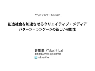 ゲンロンカフェ Talk 2013



創造社会を加速させるクリエイティブ・メディア
   パターン・ランゲージの新しい可能性




       井庭 崇（Takashi Iba）
       慶應義塾大学 SFC 総合政策学部
         takashiiba
 