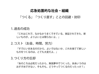 応急処置的な社会・組織
   「つくる」「つくり直す」ことの回避・封印


1. 過去の成功
  「これはこれで、なかなかうまくできている。実証されてきた。新
  しいものが、よりよいとは限らないよ。」

2. コスト（お金、時間、労力）
  「すでにいまあるのだから、よいではないか。これを捨てて新しい
  ものをつくるのは、とても大変だよ。」

3. つくり方の忘却
  「あのころは必死だったから、無我夢中でつくった。ああいうのは
  おすすめできない。そもそも、どうやってつくるのだったっけ？」
 