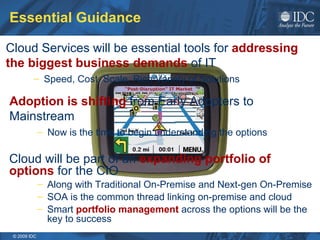 Essential Guidance Cloud will be part of an  expanding portfolio of options  for the CIO Along with Traditional On-Premise and Next-gen On-Premise SOA is the common thread linking on-premise and cloud Smart  portfolio management  across the options will be the key to success Adoption is shifting  from Early Adopters to Mainstream Now is the time to begin understanding the options Cloud Services will be essential tools for  addressing the biggest business demands  of IT Speed, Cost, Scale, Rich Variety of Solutions 