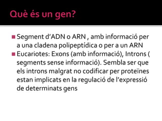 ◼Segment d’ADN o ARN , amb informació per
a una cladena polipeptídica o per a un ARN
◼Eucariotes: Exons (amb informació), Introns (
segments sense informació). Sembla ser que
els introns malgrat no codificar per proteïnes
estan implicats en la regulació de l’expressió
de determinats gens
 