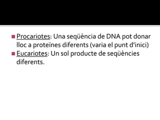 ◼Procariotes: Una seqüència de DNA pot donar
lloc a proteïnes diferents (varia el punt d’inici)
◼Eucariotes: Un sol producte de seqüències
diferents.
 