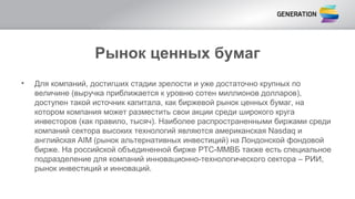 Рынок ценных бумаг
• Для компаний, достигших стадии зрелости и уже достаточно крупных по
величине (выручка приближается к уровню сотен миллионов долларов),
доступен такой источник капитала, как биржевой рынок ценных бумаг, на
котором компания может разместить свои акции среди широкого круга
инвесторов (как правило, тысяч). Наиболее распространенными биржами среди
компаний сектора высоких технологий являются американская Nasdaq и
английская AIM (рынок альтернативных инвестиций) на Лондонской фондовой
бирже. На российской объединенной бирже РТС-ММВБ также есть специальное
подразделение для компаний инновационно-технологического сектора – РИИ,
рынок инвестиций и инноваций.
 