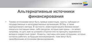 Альтернативные источники
финансирования
• Такими источниками могут быть прямые инвестиции, гранты, субсидии от
государственных и негосударственных организаций, ВУЗов, а также
корпоративного сектора. В частности, инвестором вашего бизнеса может
оказаться поставщик каких- либо ресурсов, которые вам нужны – он может,
например, их дать вам на условиях отсрочки или по принципу неденежного
вклада в совместный проект. Клиенты, партнеры или даже сотрудники, которые
согласны работать за будущее вознаграждение, тоже могут быть
своеобразными источниками финансирования.
 