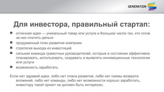 Для инвестора, правильный стартап:
 отличная идея — уникальный товар или услуга и большое число тех, кто готов
за них платить деньги
 продуманный план развития компании
 стратегия выхода из инвестиций
 сильная команда грамотных руководителей, которые в состоянии эффективно
планировать, использовать, создавать и выявлять инновационные технологии
или услуги
 возможность заработать
Если нет здравой идеи, либо нет плана развития, либо нет схемы возврата
вложений, либо нет команды, либо нет возможности хорошо заработать,
инвестору такой проект не должен быть интересен.
 