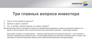 Три главных вопроса инвестора
1. Где в этом проекте деньги?
2. Зачем я здесь нужен?
3. Ок, а теперь зачем именно ты здесь нужен?
Больше инвестора ничего не интересует. Понятно, что каждый вопрос разделяется на десятки уточнений, проверок и так
далее, но если вы можете чётко и понятно ответить на все три вопроса инвестору — проект будет запущен.
Очень важно понимать, что второй вопрос — причина отсева большей части проектов. Инвестор — это не кошелёк, а
компания, имеющая свои конкретные цели, и поэтому выбор правильного инвестора не меньше влияет на проект, чем
сама идея. Есть три типа инвесторов: бизнес-ангелы, стратегические инвесторы и венчурные фонды.
 