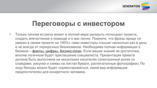 Переговоры с инвестором
• Только личная встреча может в полной мере раскрыть потенциал проекта,
создать впечатление о команде и о вас лично. Помните, что фразы вроде «я
уверен в своем проекте на 100%» сами инвесторы слышат несколько раз в день
и не всегда от порядочных бизнесменов. Необходима полная информация о
бизнесе – факты, цифры, бизнес-план. Если ваших знаний не достаточно,
вполне логичным будет приглашение специалиста. Презентация проекта
должна быть выполнена на нескольких носителях (электронный ролик со
слайдами, рисунки и схемы на листах бумаги, распечатанные фотографии). По
ходу беседы можно будет сориентироваться, какой вид информации
предпочтителен для конкретного человека.
 