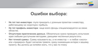 Ошибки выбора:
• Не тот тип инвестора: глупо приходить с длинным проектом к инвестору,
работающему на «короткую» прибыль
• Не тот профиль инвестора: чаще всего фонды специализируются на своих
областях.
• Отсутствие практических данных. Обязательно нужно проводить испытания
идеи любыми доступными методами, дающими численные результаты.
• Нет точной суммы. Сумму называете вы, а не инвестор — и любое «около»
или «примерно» будет сигналом тревоги, сразу снижающим интерес к вашему
проекту. Вы должны до копейки знать, что у вас по плану
 