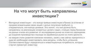 На что могут быть направлены
инвестиции?
• Венчурные инвестиции – это всегда прямые инвестиции в бизнес (в отличие от
продажи владельцами своих акций с целью получения прибыли), а,
следовательно, они всегда целевые. Это значит, что они должны быть
направлены на реализацию конкретных целей и задач, стоящих перед бизнесом
на разных этапах его развития: от исследования рынка на этапе его зарождения
до создания производства и выхода на зарубежные рынки на этапе зрелости.
• на каждом этапе развития компании понимать, какие у нее сейчас приоритеты и
куда ей необходимо инвестировать свои ресурсы, чтобы быть успешной.
Соответственно будут определяться и инвестиционные потребности, которые
стартап презентует инвестору
 