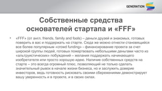 Собственные средства
основателей стартапа и «FFF»
• «FFF» (от англ. friends, family and fools) – деньги друзей и знакомых, готовых
поверить в вас и поддержать на старте. Сюда же можно отнести становящийся
все более популярным «crowd funding» - финансирование проекта за счет
широкой группы людей, готовых пожертвовать небольшими деньгами часто из
«альтруистических» побуждений – желания поддержать начинающего
изобретателя или просто хорошую идею. Наличие собственных средств на
старте – это всегда огромный плюс, позволяющий не только сделать
значительный рывок в начале жизни бизнеса, но и заслужить доверие
инвесторов, ведь готовность рисковать своими сбережениями демонстрирует
вашу уверенность и в проекте, и в своих силах.
 
