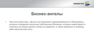 Бизнес-ангелы
• Частные инвесторы, обычно состоявшиеся предприниматели и бизнесмены,
успешно создавшие несколько собственных бизнесов, которые инвестируют в
стартапы на самых ранних этапах их развития, а также привносят в команду
свой накопленный опыт.
 
