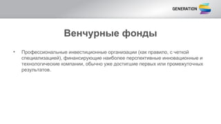 Венчурные фонды
• Профессиональные инвестиционные организации (как правило, с четкой
специализацией), финансирующие наиболее перспективные инновационные и
технологические компании, обычно уже достигшие первых или промежуточных
результатов.
 