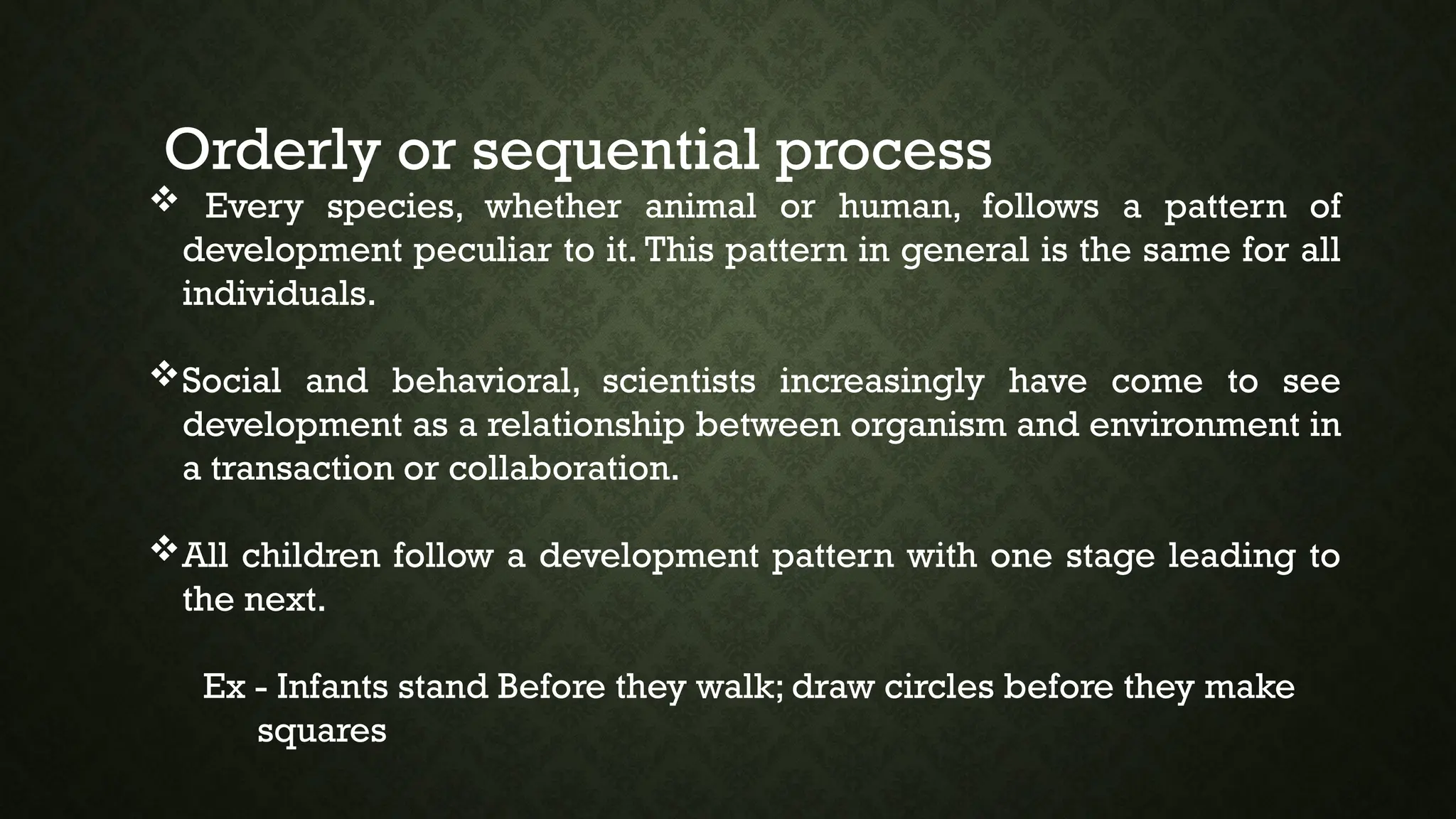 Orderly or sequential process
 Every species, whether animal or human, follows a pattern of
development peculiar to it. This pattern in general is the same for all
individuals.
Social and behavioral, scientists increasingly have come to see
development as a relationship between organism and environment in
a transaction or collaboration.
All children follow a development pattern with one stage leading to
the next.
Ex - Infants stand Before they walk; draw circles before they make
squares
 