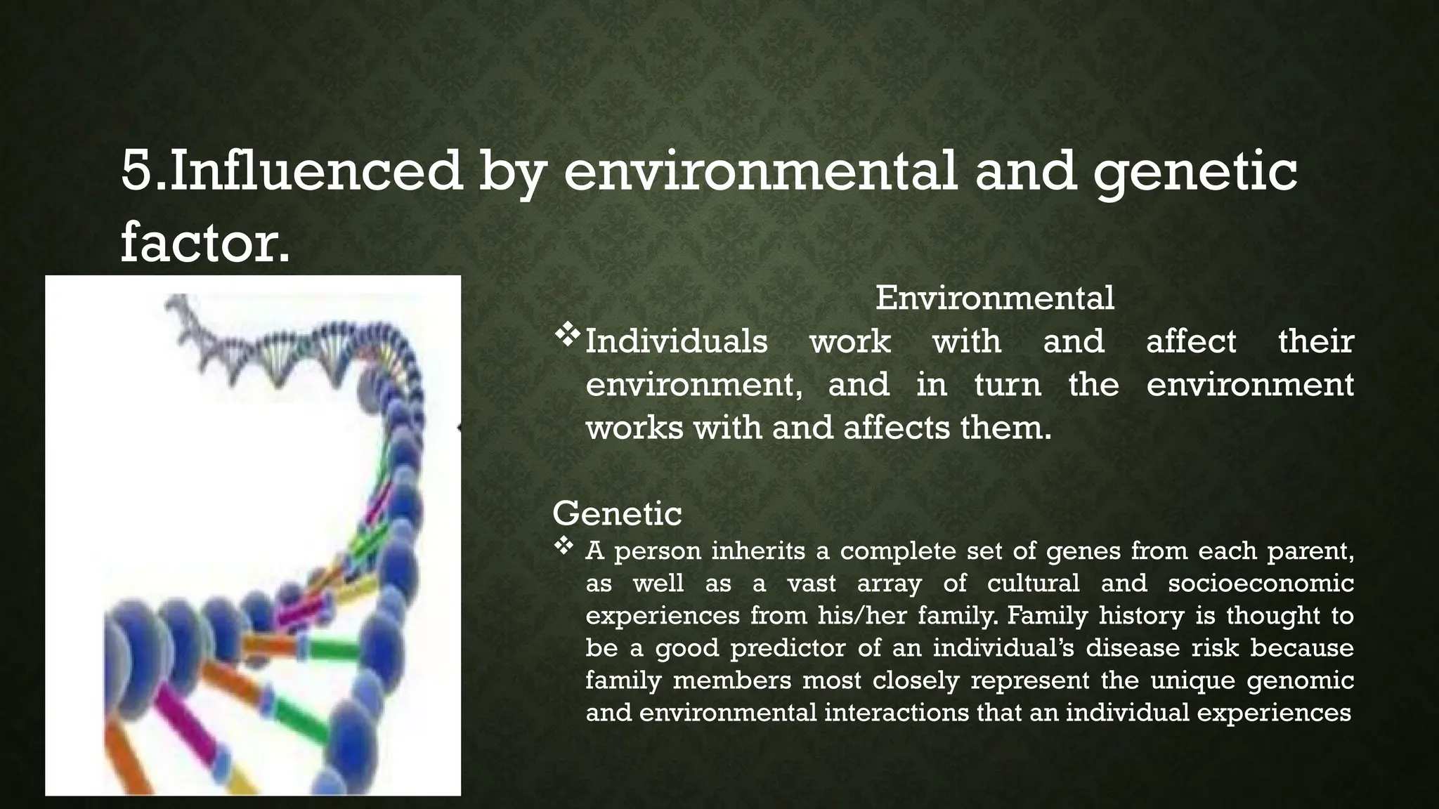 5.Influenced by environmental and genetic
factor.
Environmental
Individuals work with and affect their
environment, and in turn the environment
works with and affects them.
Genetic
 A person inherits a complete set of genes from each parent,
as well as a vast array of cultural and socioeconomic
experiences from his/her family. Family history is thought to
be a good predictor of an individual’s disease risk because
family members most closely represent the unique genomic
and environmental interactions that an individual experiences
 