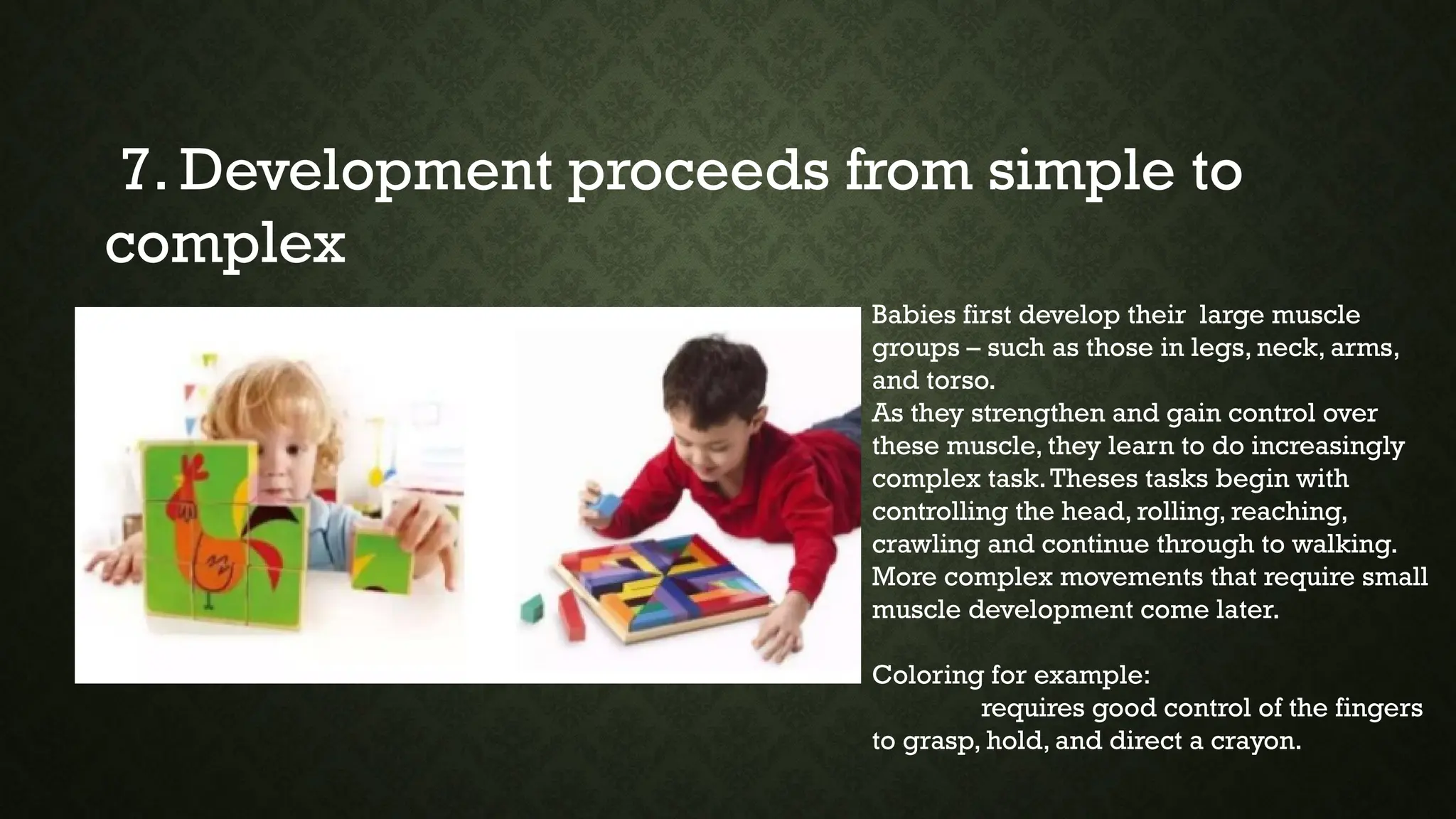 7. Development proceeds from simple to
complex
Babies first develop their large muscle
groups – such as those in legs, neck, arms,
and torso.
As they strengthen and gain control over
these muscle, they learn to do increasingly
complex task.Theses tasks begin with
controlling the head, rolling, reaching,
crawling and continue through to walking.
More complex movements that require small
muscle development come later.
Coloring for example:
requires good control of the fingers
to grasp, hold, and direct a crayon.
 