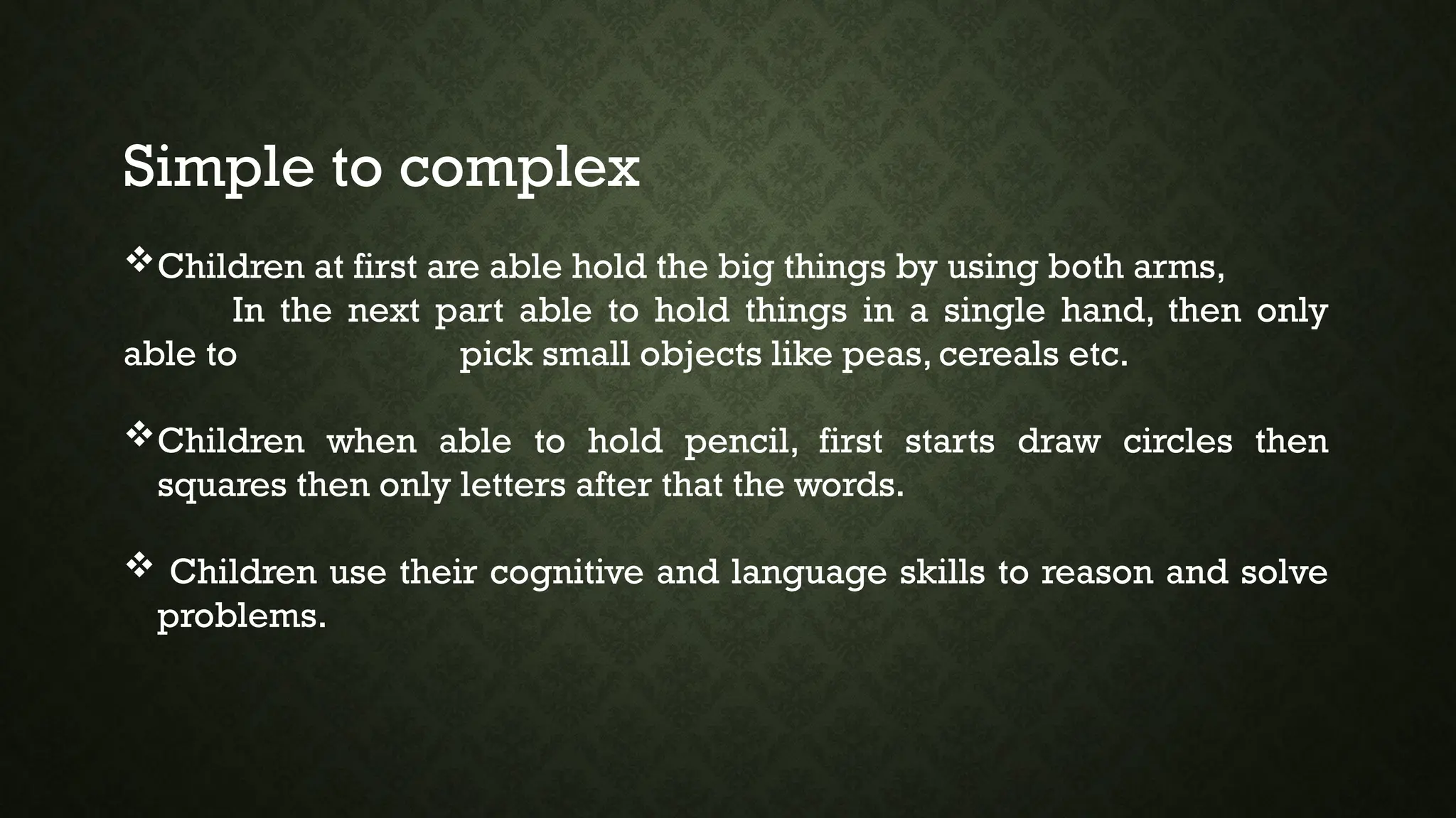 Simple to complex
Children at first are able hold the big things by using both arms,
In the next part able to hold things in a single hand, then only
able to pick small objects like peas, cereals etc.
Children when able to hold pencil, first starts draw circles then
squares then only letters after that the words.
 Children use their cognitive and language skills to reason and solve
problems.
 