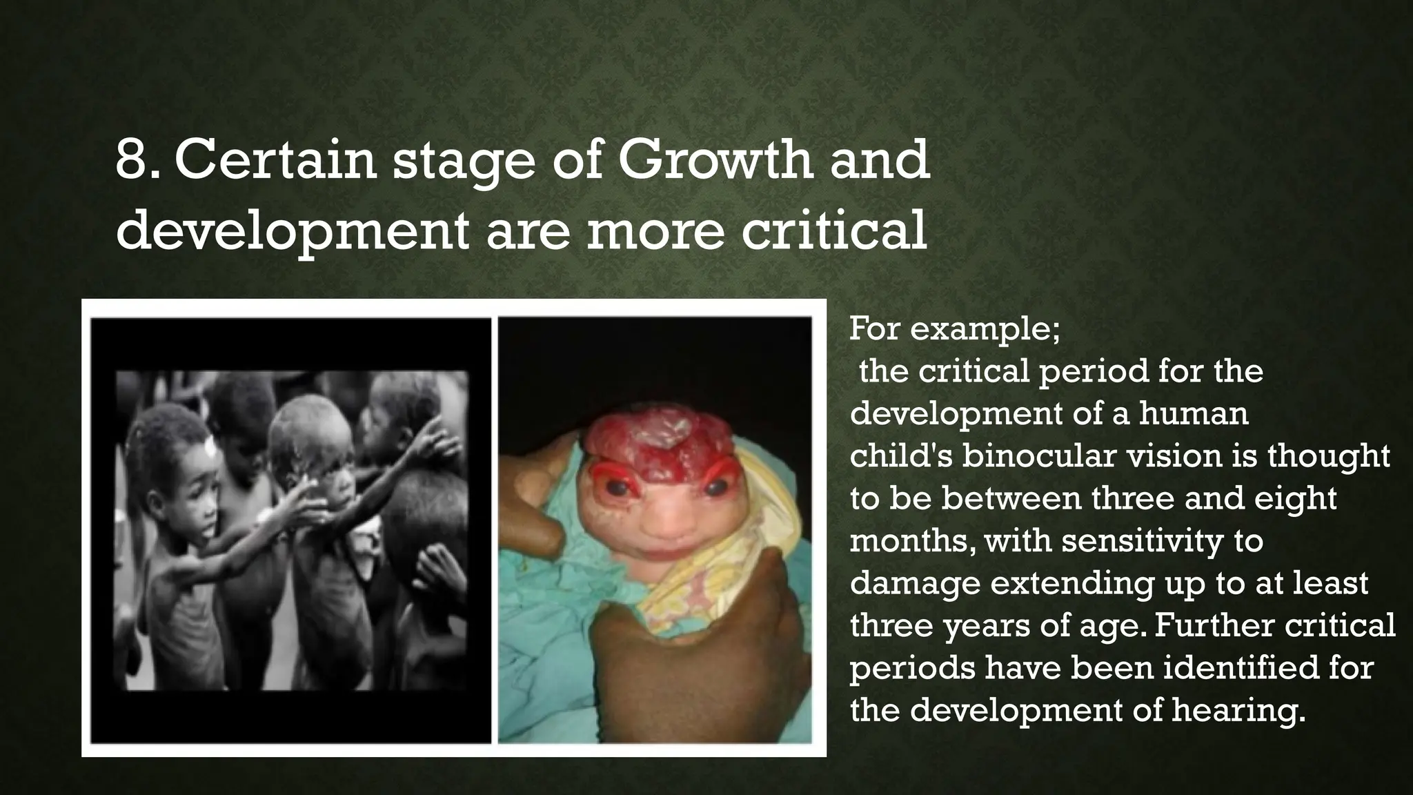 8. Certain stage of Growth and
development are more critical
For example;
the critical period for the
development of a human
child's binocular vision is thought
to be between three and eight
months, with sensitivity to
damage extending up to at least
three years of age. Further critical
periods have been identified for
the development of hearing.
 