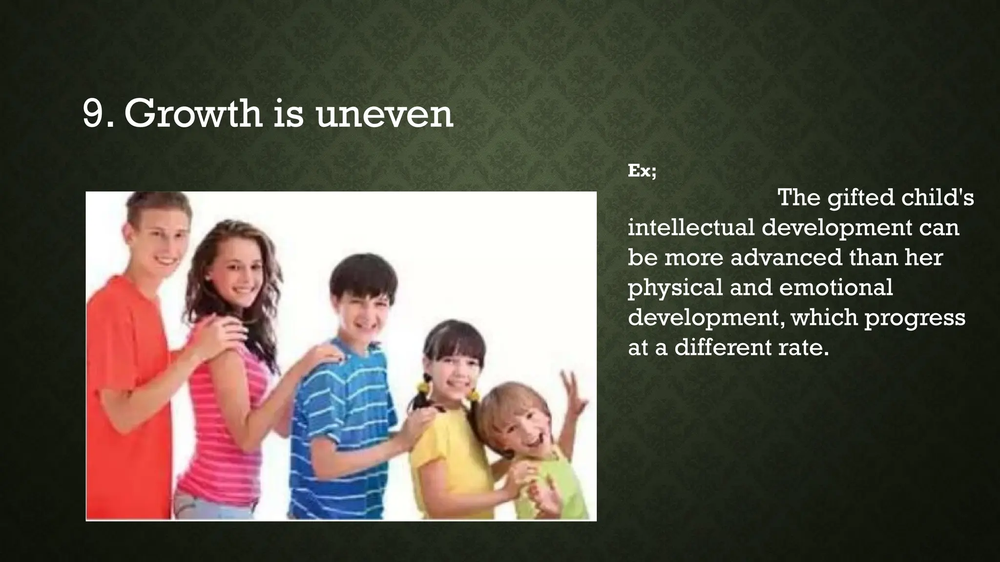 9. Growth is uneven
Ex;
The gifted child's
intellectual development can
be more advanced than her
physical and emotional
development, which progress
at a different rate.
 