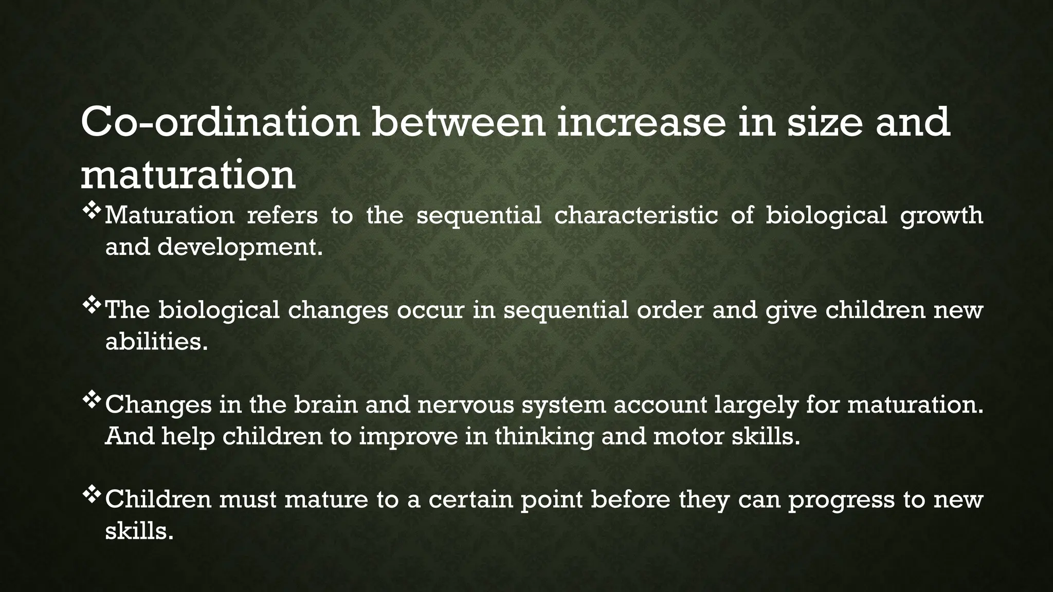 Co-ordination between increase in size and
maturation
Maturation refers to the sequential characteristic of biological growth
and development.
The biological changes occur in sequential order and give children new
abilities.
Changes in the brain and nervous system account largely for maturation.
And help children to improve in thinking and motor skills.
Children must mature to a certain point before they can progress to new
skills.
 