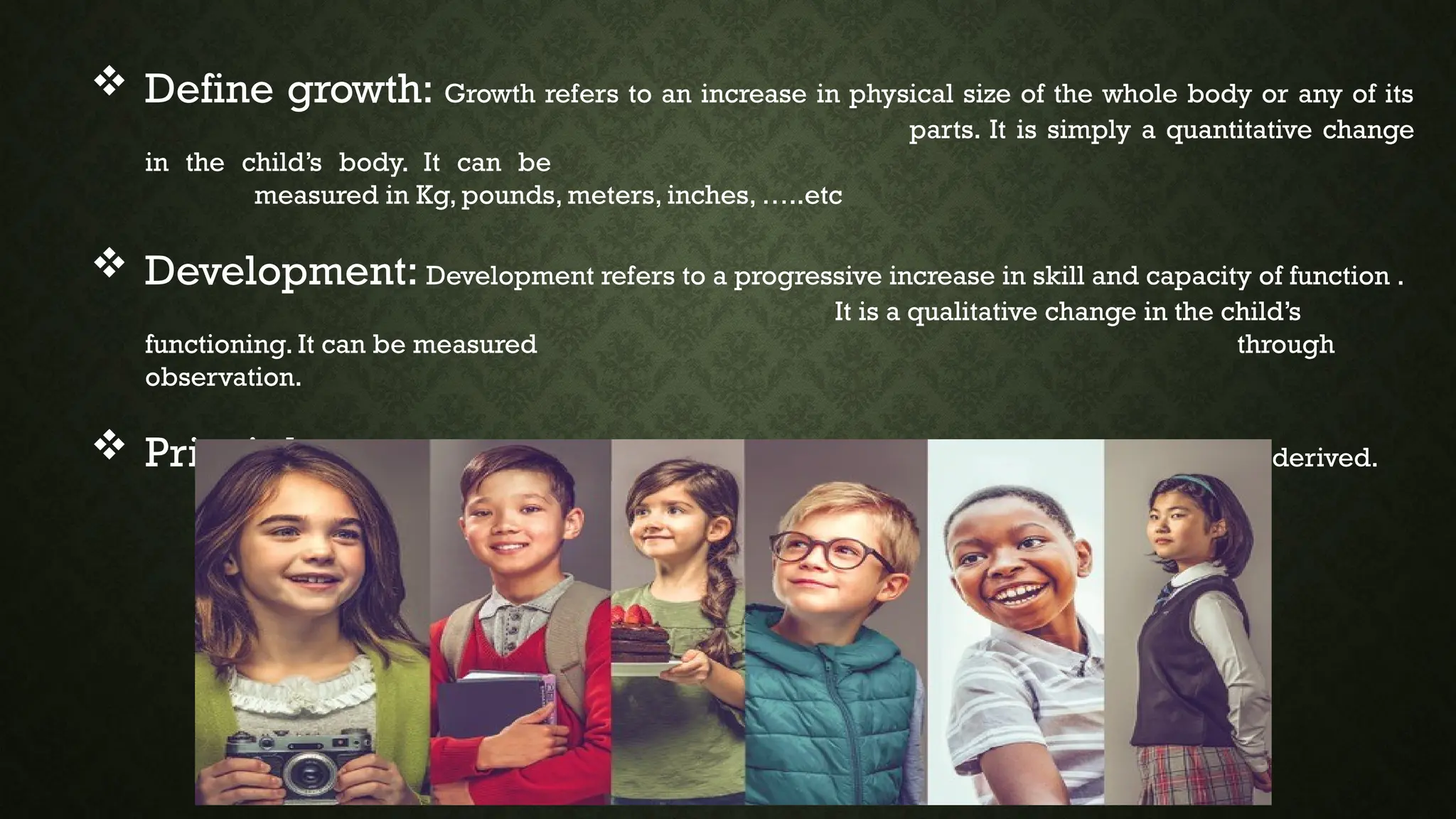  Define growth: Growth refers to an increase in physical size of the whole body or any of its
parts. It is simply a quantitative change
in the child’s body. It can be
measured in Kg, pounds, meters, inches, …..etc
 Development: Development refers to a progressive increase in skill and capacity of function .
It is a qualitative change in the child’s
functioning. It can be measured through
observation.
 Principle: A fundamental, primary or general law or truth from which others are derived.
 