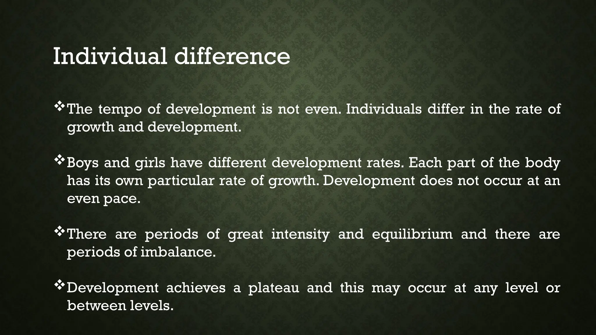 Individual difference
The tempo of development is not even. Individuals differ in the rate of
growth and development.
Boys and girls have different development rates. Each part of the body
has its own particular rate of growth. Development does not occur at an
even pace.
There are periods of great intensity and equilibrium and there are
periods of imbalance.
Development achieves a plateau and this may occur at any level or
between levels.
 