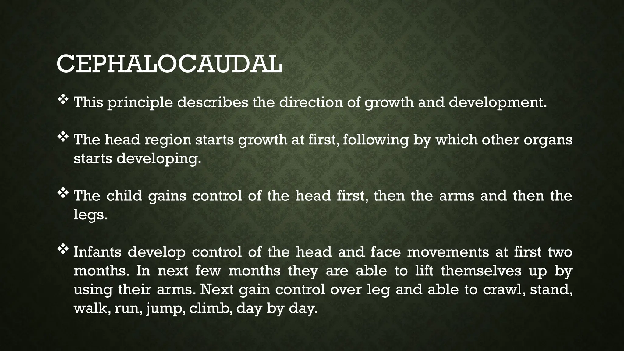 CEPHALOCAUDAL
 This principle describes the direction of growth and development.
 The head region starts growth at first, following by which other organs
starts developing.
 The child gains control of the head first, then the arms and then the
legs.
 Infants develop control of the head and face movements at first two
months. In next few months they are able to lift themselves up by
using their arms. Next gain control over leg and able to crawl, stand,
walk, run, jump, climb, day by day.
 