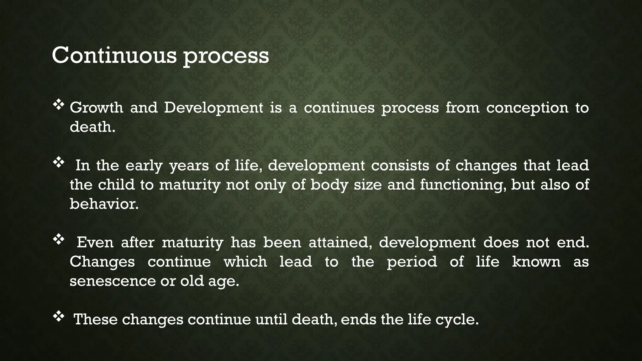 Continuous process
 Growth and Development is a continues process from conception to
death.
 In the early years of life, development consists of changes that lead
the child to maturity not only of body size and functioning, but also of
behavior.
 Even after maturity has been attained, development does not end.
Changes continue which lead to the period of life known as
senescence or old age.
 These changes continue until death, ends the life cycle.
 