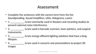 Subscribe: Sir Rolly Franco on YouTube
Assessment
• Complete the sentences with the correct term from the list:
Soundproofing, Sound Amplifiers, LEDs, Holograms, Lasers
• 1. __________ is/are commonly used in theaters and recording studios to
prevent external noise interference.
• 2. __________ is/are used in barcode scanners, laser pointers, and surgical
instruments.
• 3. __________ is/are energy-efficient lighting solutions that have a long
lifespan.
• 4. __________ is/are used in concerts and presentations to project 3D
images
 