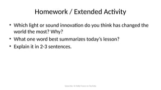 Subscribe: Sir Rolly Franco on YouTube
Homework / Extended Activity
• Which light or sound innovation do you think has changed the
world the most? Why?
• What one word best summarizes today’s lesson?
• Explain it in 2-3 sentences.
 