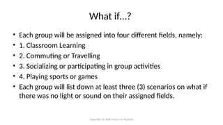 Subscribe: Sir Rolly Franco on YouTube
What if…?
• Each group will be assigned into four different fields, namely:
• 1. Classroom Learning
• 2. Commuting or Travelling
• 3. Socializing or participating in group activities
• 4. Playing sports or games
• Each group will list down at least three (3) scenarios on what if
there was no light or sound on their assigned fields.
 