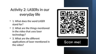 Subscribe: Sir Rolly Franco on YouTube
Activity 2: LASERs in our
everyday life
• 1. What does the word LASER
stand for?
• 2. What are the things mentioned
in the video that uses laser
technology?
• 3. What are the different
applications of laser mentioned in
the video?
 