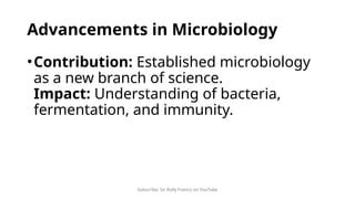 Subscribe: Sir Rolly Franco on YouTube
Advancements in Microbiology
•Contribution: Established microbiology
as a new branch of science.
Impact: Understanding of bacteria,
fermentation, and immunity.
 