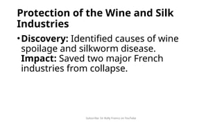 Subscribe: Sir Rolly Franco on YouTube
Protection of the Wine and Silk
Industries
•Discovery: Identified causes of wine
spoilage and silkworm disease.
Impact: Saved two major French
industries from collapse.
 