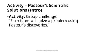 Subscribe: Sir Rolly Franco on YouTube
Activity – Pasteur’s Scientific
Solutions (Intro)
•Activity: Group challenge!
“Each team will solve a problem using
Pasteur’s discoveries.”
 